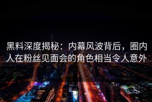 黑料深度揭秘：内幕风波背后，圈内人在粉丝见面会的角色相当令人意外