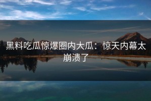 黑料吃瓜惊爆圈内大瓜：惊天内幕太崩溃了
