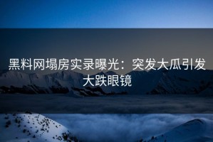 黑料网塌房实录曝光：突发大瓜引发大跌眼镜