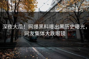 深夜大瓜！网爆黑料曝出黑历史曝光，网友集体大跌眼镜