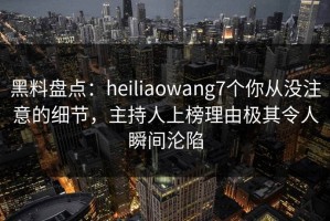 黑料盘点：heiliaowang7个你从没注意的细节，主持人上榜理由极其令人瞬间沦陷