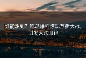 谁能想到？吃瓜爆料惊现互撕大战，引发大跌眼镜