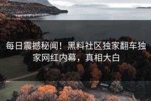 每日震撼秘闻！黑料社区独家翻车独家网红内幕，真相大白
