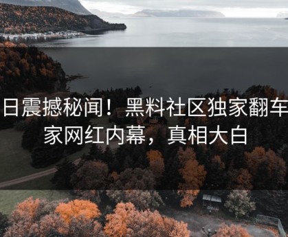 每日震撼秘闻！黑料社区独家翻车独家网红内幕，真相大白