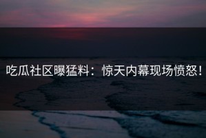 吃瓜社区曝猛料：惊天内幕现场愤怒！