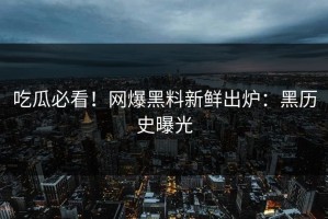 吃瓜必看！网爆黑料新鲜出炉：黑历史曝光