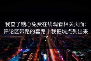 我查了糖心免费在线观看相关页面：评论区带路的套路｜我把坑点列出来了