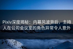 Pixiv深度揭秘：内幕风波背后，主持人在公司会议室的角色异常令人意外