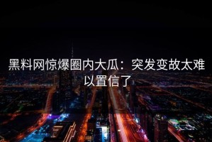 黑料网惊爆圈内大瓜：突发变故太难以置信了