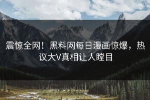 震惊全网！黑料网每日漫画惊爆，热议大V真相让人瞠目