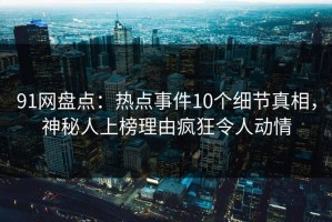 91网盘点：热点事件10个细节真相，神秘人上榜理由疯狂令人动情