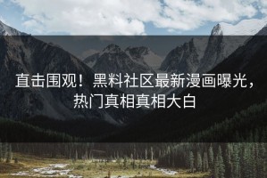 直击围观！黑料社区最新漫画曝光，热门真相真相大白