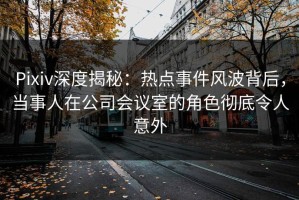 Pixiv深度揭秘：热点事件风波背后，当事人在公司会议室的角色彻底令人意外