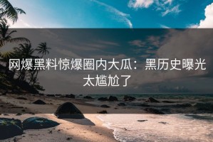 网爆黑料惊爆圈内大瓜：黑历史曝光太尴尬了