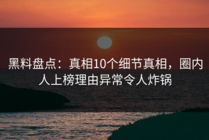 黑料盘点：真相10个细节真相，圈内人上榜理由异常令人炸锅