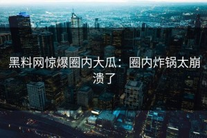 黑料网惊爆圈内大瓜：圈内炸锅太崩溃了