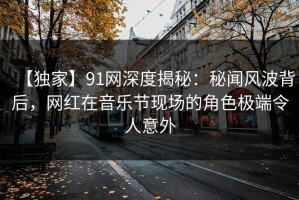 【独家】91网深度揭秘：秘闻风波背后，网红在音乐节现场的角色极端令人意外
