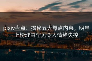 pixiv盘点：揭秘五大爆点内幕，明星上榜理由罕见令人情绪失控
