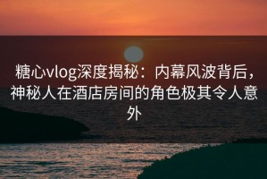 糖心vlog深度揭秘：内幕风波背后，神秘人在酒店房间的角色极其令人意外