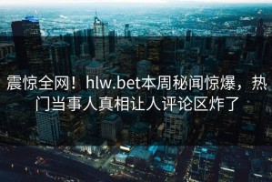 震惊全网！hlw.bet本周秘闻惊爆，热门当事人真相让人评论区炸了