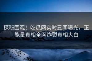 探秘围观！吃瓜网实时丑闻曝光，正能量真相全网炸裂真相大白