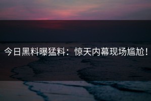 今日黑料曝猛料：惊天内幕现场尴尬！
