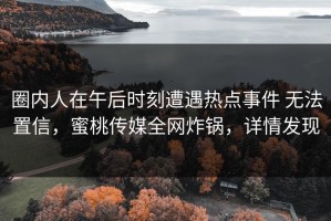 圈内人在午后时刻遭遇热点事件 无法置信，蜜桃传媒全网炸锅，详情发现