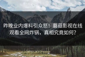 昨晚业内爆料引众怒！蘑菇影视在线观看全网炸锅，真相究竟如何？