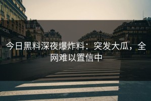 今日黑料深夜爆炸料：突发大瓜，全网难以置信中