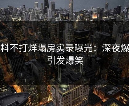 黑料不打烊塌房实录曝光：深夜爆料引发爆笑