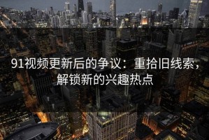 91视频更新后的争议：重拾旧线索，解锁新的兴趣热点