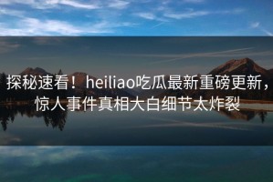 探秘速看！heiliao吃瓜最新重磅更新，惊人事件真相大白细节太炸裂