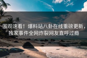 围观速看！爆料站八卦在线重磅更新，独家事件全网炸裂网友直呼过瘾