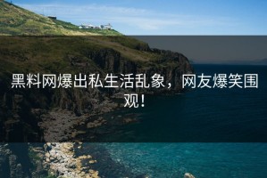 黑料网爆出私生活乱象，网友爆笑围观！