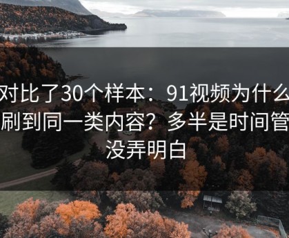 我对比了30个样本：91视频为什么你总刷到同一类内容？多半是时间管理没弄明白
