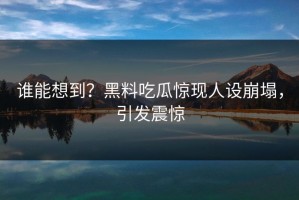 谁能想到？黑料吃瓜惊现人设崩塌，引发震惊
