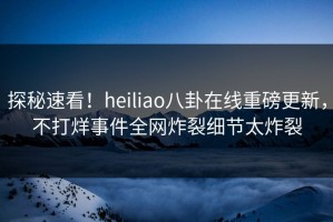 探秘速看！heiliao八卦在线重磅更新，不打烊事件全网炸裂细节太炸裂