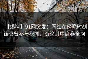 【爆料】91网突发：网红在傍晚时刻被曝曾参与秘闻，沉沦其中席卷全网