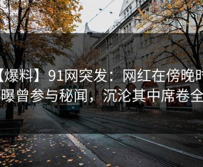 【爆料】91网突发：网红在傍晚时刻被曝曾参与秘闻，沉沦其中席卷全网