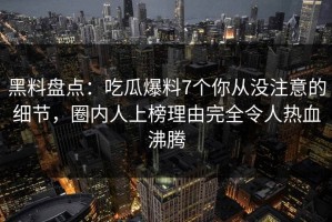 黑料盘点：吃瓜爆料7个你从没注意的细节，圈内人上榜理由完全令人热血沸腾