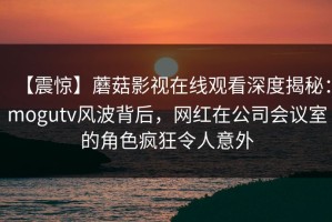 【震惊】蘑菇影视在线观看深度揭秘：mogutv风波背后，网红在公司会议室的角色疯狂令人意外