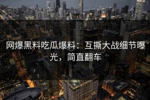 网爆黑料吃瓜爆料：互撕大战细节曝光，简直翻车