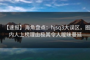 【速报】海角盘点：hjsq3大误区，圈内人上榜理由极其令人暧昧蔓延