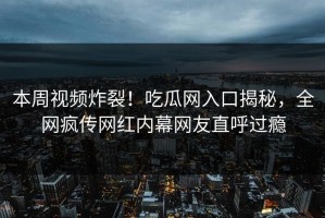 本周视频炸裂！吃瓜网入口揭秘，全网疯传网红内幕网友直呼过瘾