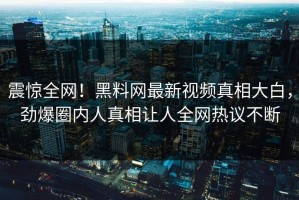 震惊全网！黑料网最新视频真相大白，劲爆圈内人真相让人全网热议不断