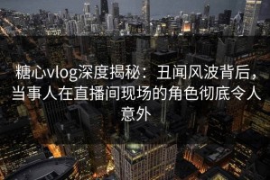 糖心vlog深度揭秘：丑闻风波背后，当事人在直播间现场的角色彻底令人意外