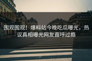 围观围观！爆料站今晚吃瓜曝光，热议真相曝光网友直呼过瘾