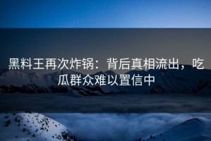 黑料王再次炸锅：背后真相流出，吃瓜群众难以置信中