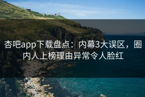 杏吧app下载盘点：内幕3大误区，圈内人上榜理由异常令人脸红