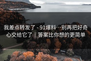 我差点转发了 - 91爆料…别再把好奇心交给它了｜答案比你想的更简单